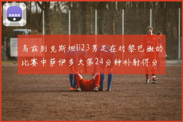 乌兹别克斯坦U23男足在对黎巴嫩的比赛中萨伊多夫第24分钟补射得分领先1-0