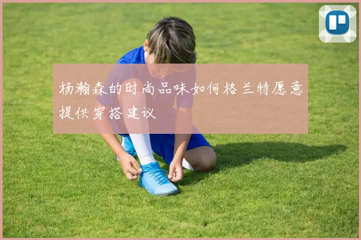 杨瀚森的时尚品味如何格兰特愿意提供穿搭建议