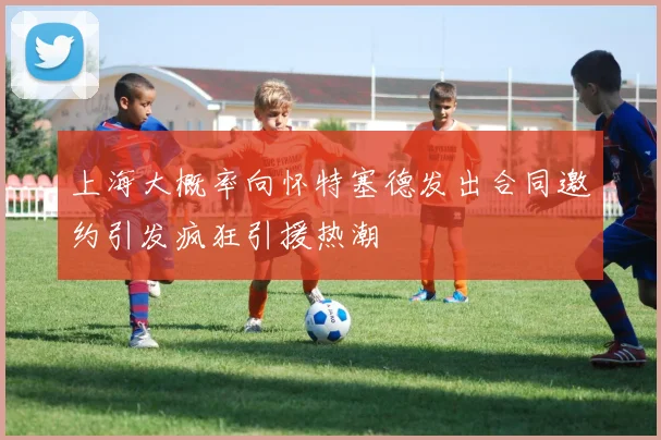 上海大概率向怀特塞德发出合同邀约引发疯狂引援热潮