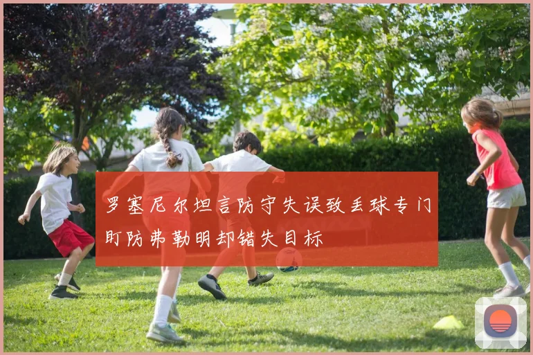 罗塞尼尔坦言防守失误致丢球专门盯防弗勒明却错失目标