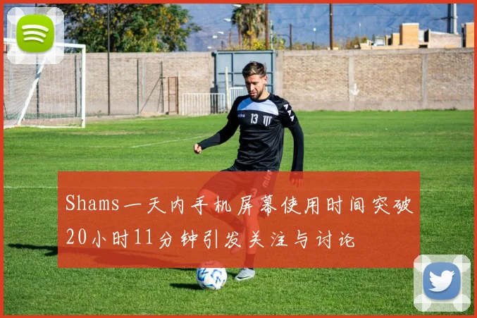 Shams一天内手机屏幕使用时间突破20小时11分钟引发关注与讨论