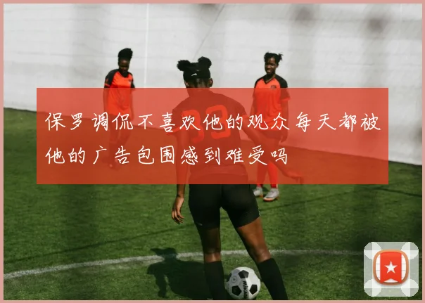 保罗调侃不喜欢他的观众每天都被他的广告包围感到难受吗