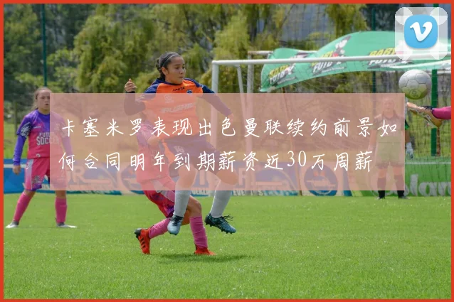 卡塞米罗表现出色曼联续约前景如何合同明年到期薪资近30万周薪