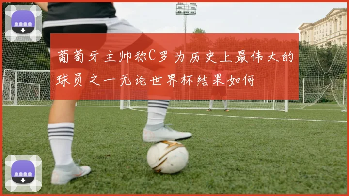 葡萄牙主帅称C罗为历史上最伟大的球员之一无论世界杯结果如何