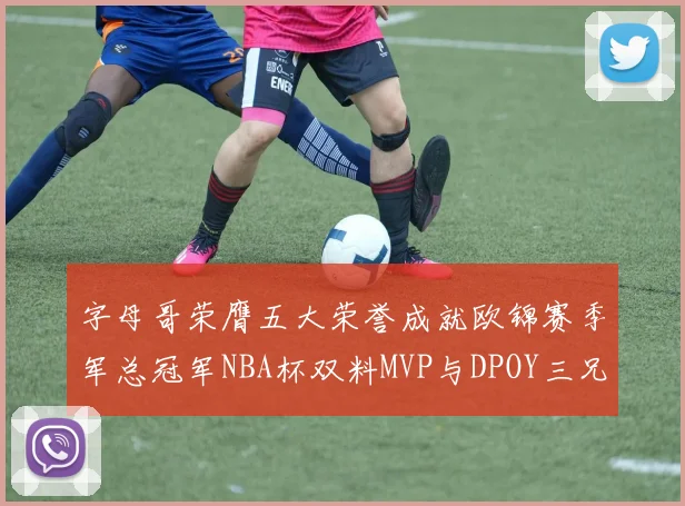 字母哥荣膺五大荣誉成就欧锦赛季军总冠军NBA杯双料MVP与DPOY三兄弟同队共创辉煌
