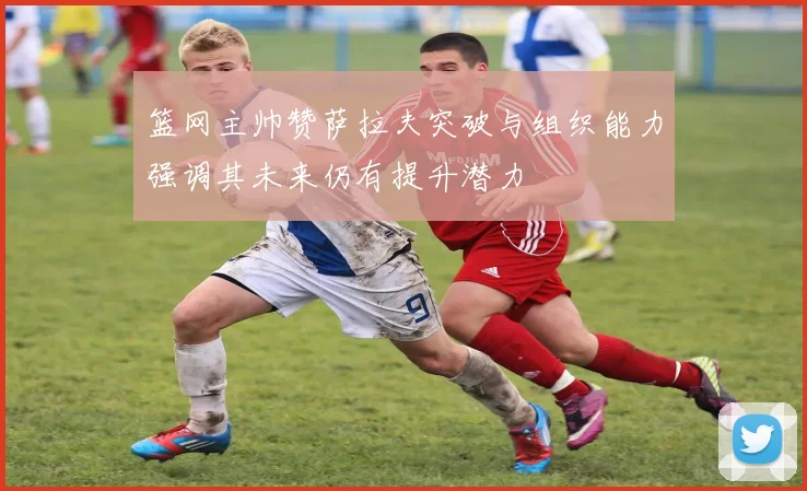 篮网主帅赞萨拉夫突破与组织能力强调其未来仍有提升潜力