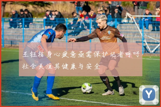 王钰栋身心疲惫亟需保护记者呼吁社会关注其健康与安全