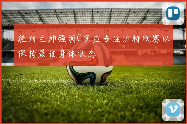 胜利主帅强调C罗应专注沙特联赛以保持最佳身体状态