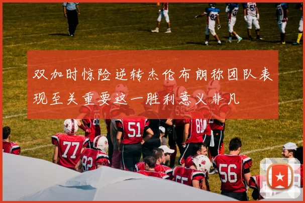 双加时惊险逆转杰伦布朗称团队表现至关重要这一胜利意义非凡