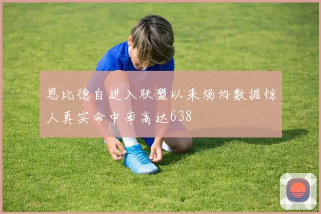 恩比德自进入联盟以来场均数据惊人真实命中率高达638