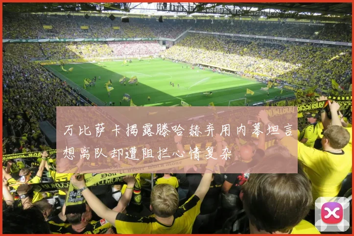 万比萨卡揭露滕哈赫弃用内幕坦言想离队却遭阻拦心情复杂