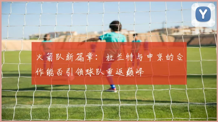 火箭队新篇章：杜兰特与申京的合作能否引领球队重返巅峰