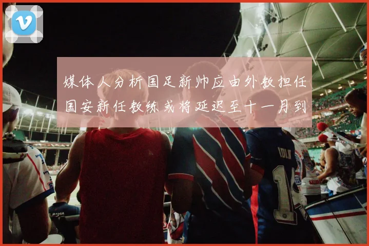 媒体人分析国足新帅应由外教担任国安新任教练或将延迟至十一月到位
