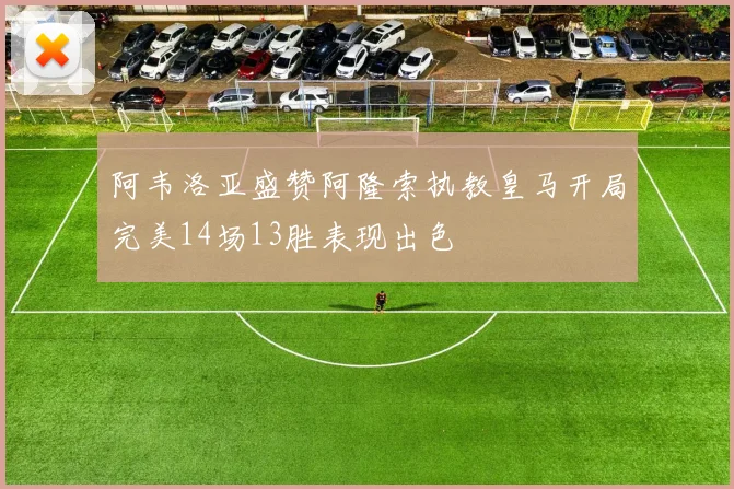 阿韦洛亚盛赞阿隆索执教皇马开局完美14场13胜表现出色