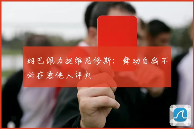 姆巴佩力挺维尼修斯：舞动自我不必在意他人评判