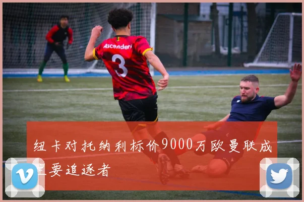 纽卡对托纳利标价9000万欧曼联成主要追逐者