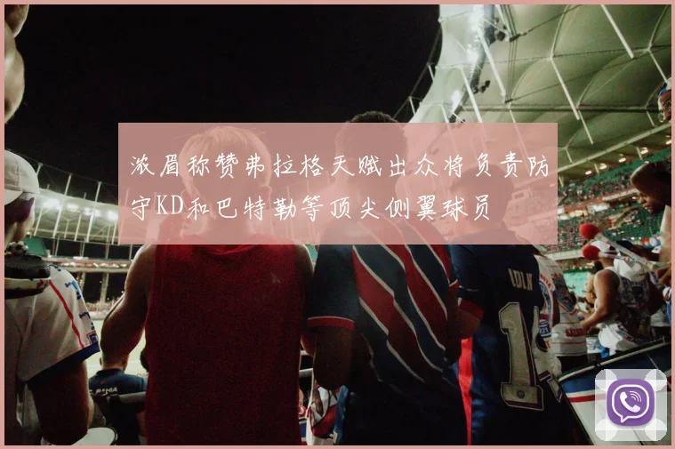 浓眉称赞弗拉格天赋出众将负责防守KD和巴特勒等顶尖侧翼球员